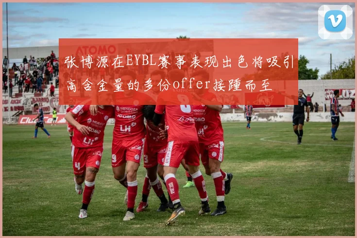 张博源在EYBL赛事表现出色将吸引高含金量的多份offer接踵而至