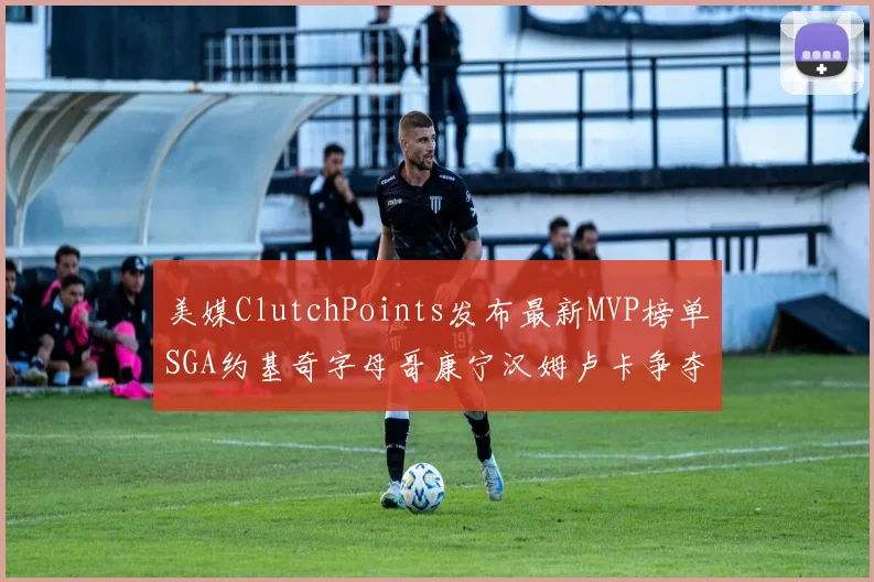 美媒ClutchPoints发布最新MVP榜单SGA约基奇字母哥康宁汉姆卢卡争夺激烈