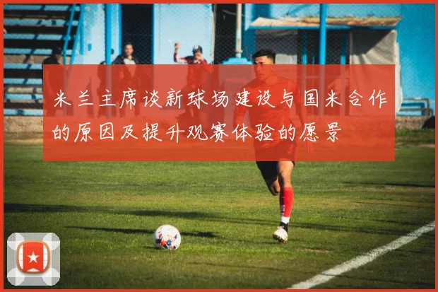 米兰主席谈新球场建设与国米合作的原因及提升观赛体验的愿景