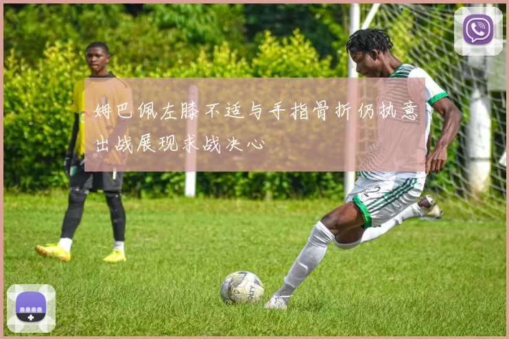 姆巴佩左膝不适与手指骨折仍执意出战展现求战决心