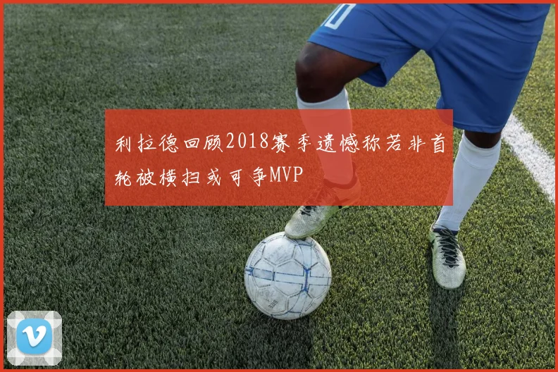 利拉德回顾2018赛季遗憾称若非首轮被横扫或可争MVP