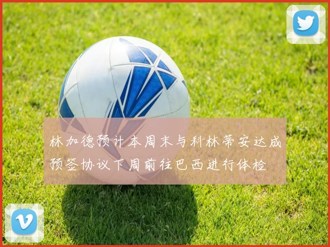 林加德预计本周末与科林蒂安达成预签协议下周前往巴西进行体检