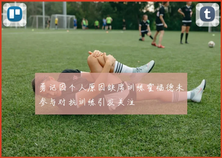 勇记因个人原因缺席训练霍福德未参与对抗训练引发关注