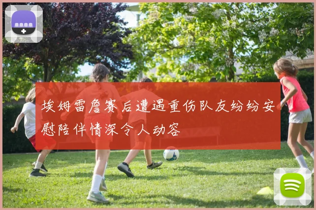 埃姆雷詹赛后遭遇重伤队友纷纷安慰陪伴情深令人动容