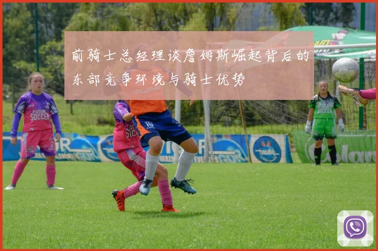 前骑士总经理谈詹姆斯崛起背后的东部竞争环境与骑士优势