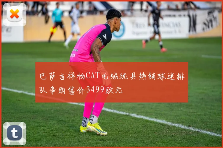 巴萨吉祥物CAT毛绒玩具热销球迷排队争购售价3499欧元