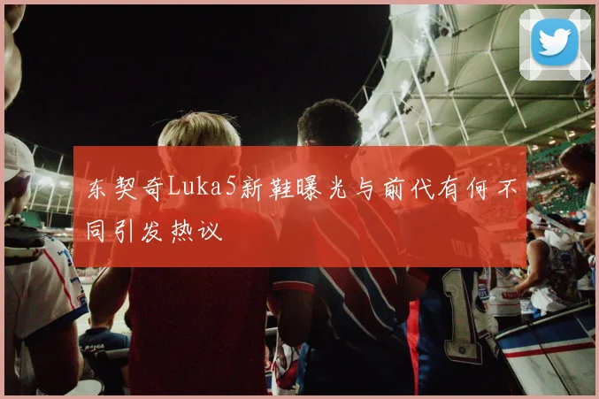 东契奇Luka5新鞋曝光与前代有何不同引发热议