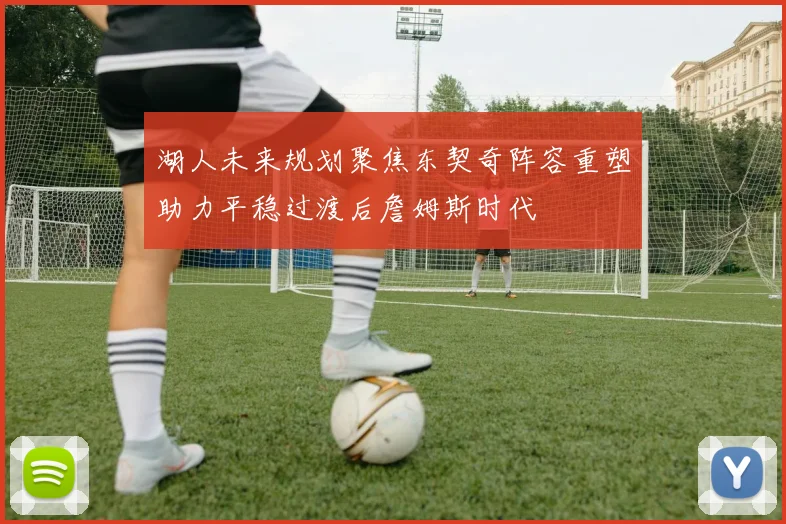 湖人未来规划聚焦东契奇阵容重塑助力平稳过渡后詹姆斯时代