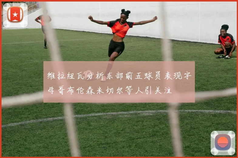 维拉纽瓦分析东部前五球员表现字母哥布伦森米切尔等人引关注