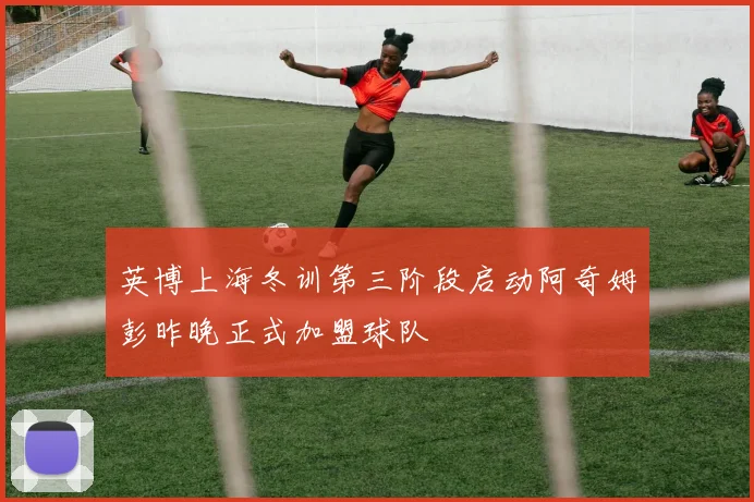 英博上海冬训第三阶段启动阿奇姆彭昨晚正式加盟球队