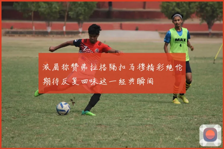 浓眉称赞弗拉格隔扣马穆精彩绝伦期待反复回味这一经典瞬间