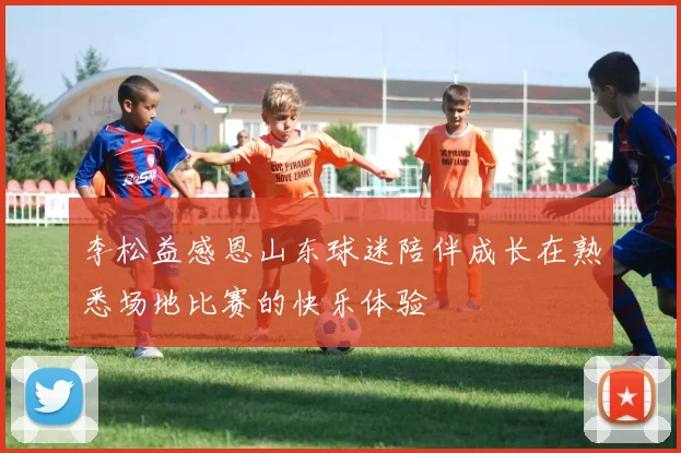 李松益感恩山东球迷陪伴成长在熟悉场地比赛的快乐体验