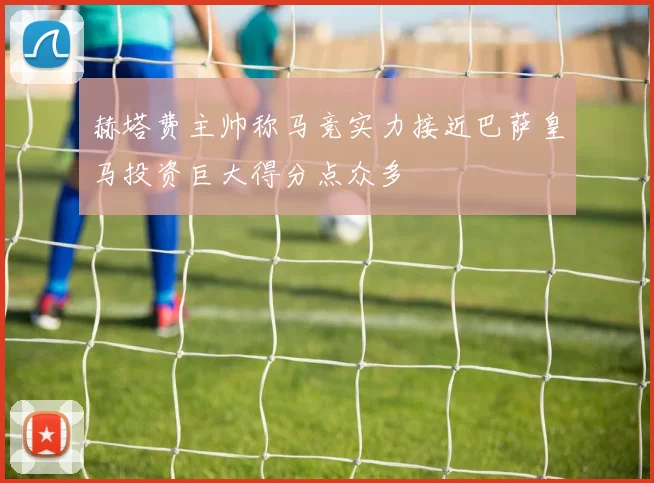 赫塔费主帅称马竞实力接近巴萨皇马投资巨大得分点众多