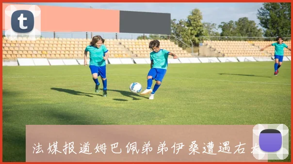 法媒报道姆巴佩弟弟伊桑遭遇右大腿肌腱断裂伤情预计缺阵两个月以上