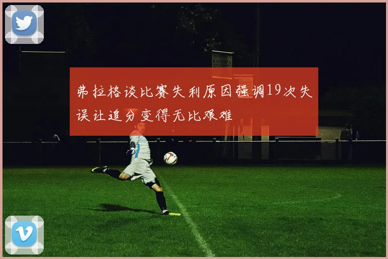 弗拉格谈比赛失利原因强调19次失误让追分变得无比艰难