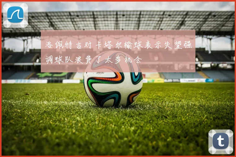 洛佩特吉对卡塔尔输球表示失望强调球队浪费了太多机会