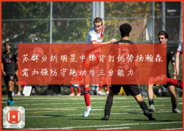 苏群分析明星中锋背打优势杨瀚森需加强防守跑动与三分能力