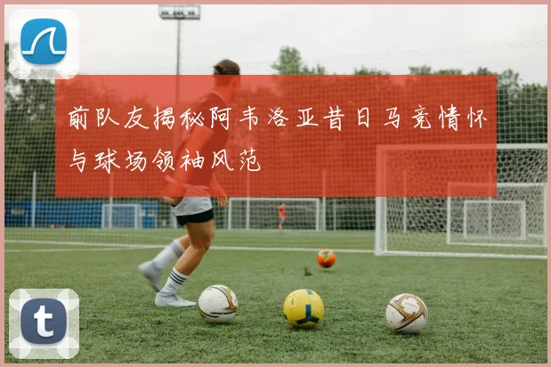 前队友揭秘阿韦洛亚昔日马竞情怀与球场领袖风范