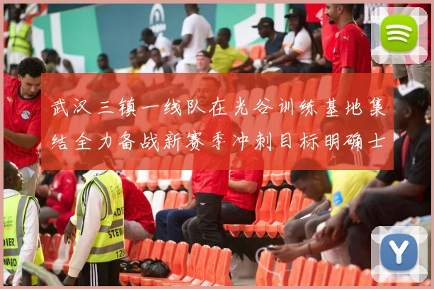 武汉三镇一线队在光谷训练基地集结全力备战新赛季冲刺目标明确士气高涨