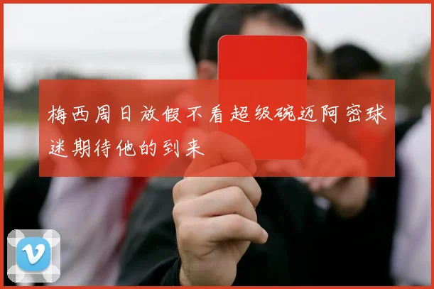 梅西周日放假不看超级碗迈阿密球迷期待他的到来