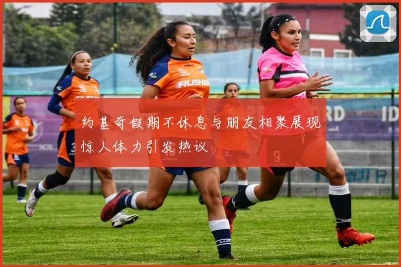 约基奇假期不休息与朋友相聚展现惊人体力引发热议
