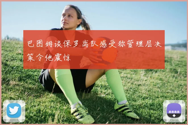 巴图姆谈保罗离队感受称管理层决策令他震惊