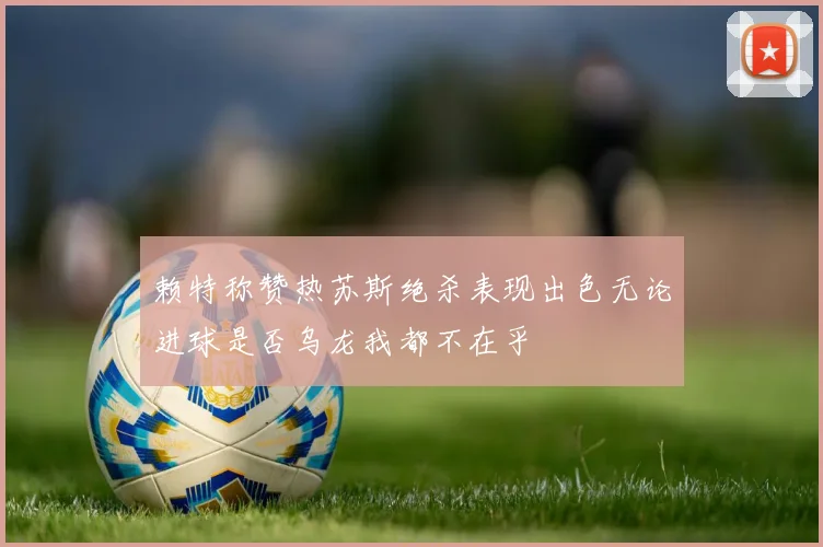 赖特称赞热苏斯绝杀表现出色无论进球是否乌龙我都不在乎