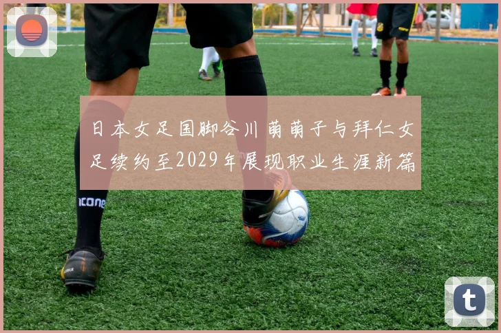 日本女足国脚谷川萌萌子与拜仁女足续约至2029年展现职业生涯新篇章