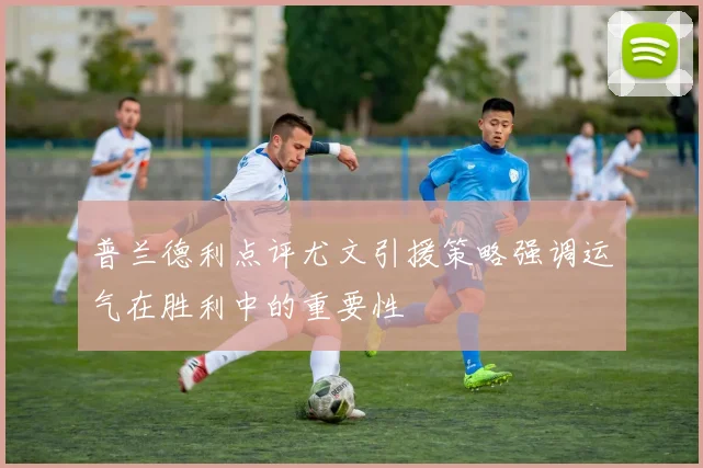 普兰德利点评尤文引援策略强调运气在胜利中的重要性