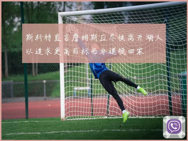 斯科特直言詹姆斯应尽快离开湖人以追求更高目标而非退役回家